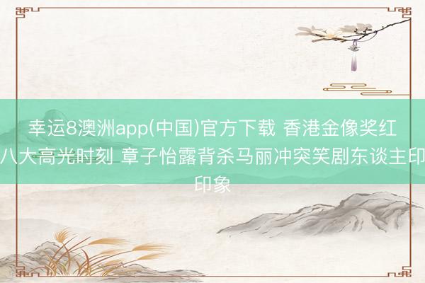 幸运8澳洲app(中国)官方下载 香港金像奖红毯八大高光时刻 章子怡露背杀马丽冲突笑剧东谈主印象