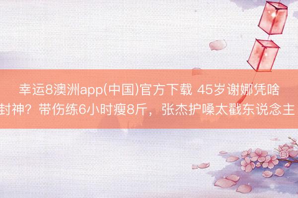 幸运8澳洲app(中国)官方下载 45岁谢娜凭啥封神？带伤练6小时瘦8斤，张杰护嗓太戳东说念主！