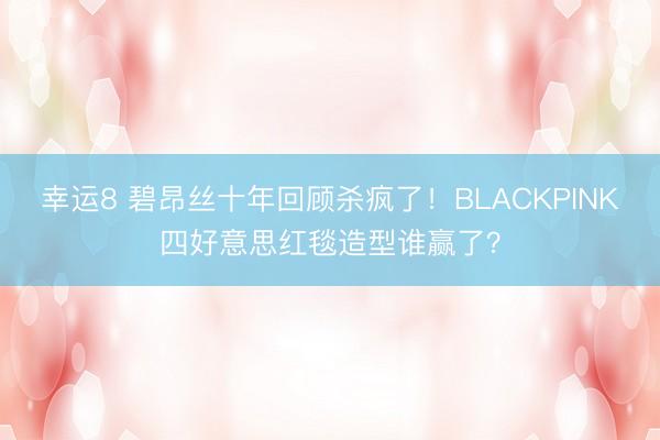 幸运8 碧昂丝十年回顾杀疯了！BLACKPINK四好意思红毯造型谁赢了？