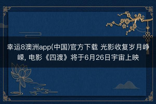 幸运8澳洲app(中国)官方下载 光影收复岁月峥嵘, 电影《四渡》将于6月26日宇宙上映