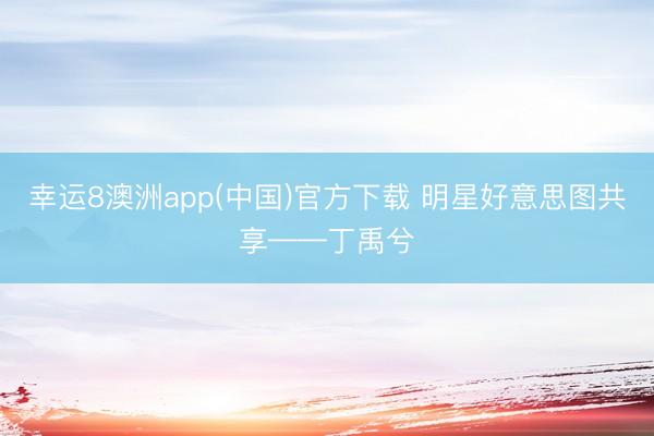 幸运8澳洲app(中国)官方下载 明星好意思图共享——丁禹兮