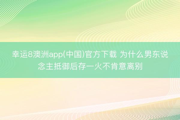 幸运8澳洲app(中国)官方下载 为什么男东说念主抵御后存一火不肯意离别
