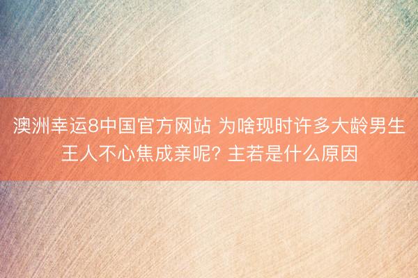 澳洲幸运8中国官方网站 为啥现时许多大龄男生王人不心焦成亲呢? 主若是什么原因