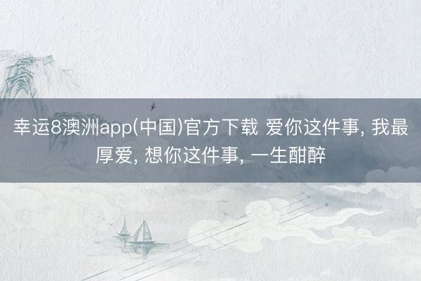 幸运8澳洲app(中国)官方下载 爱你这件事， 我最厚爱， 想你这件事， 一生酣醉