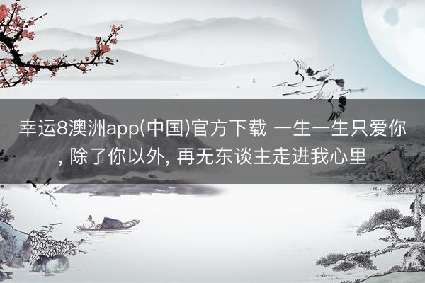 幸运8澳洲app(中国)官方下载 一生一生只爱你, 除了你以外, 再无东谈主走进我心里