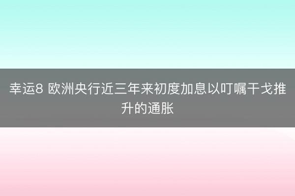 幸运8 欧洲央行近三年来初度加息以叮嘱干戈推升的通胀