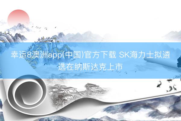 幸运8澳洲app(中国)官方下载 SK海力士拟遴选在纳斯达克上市