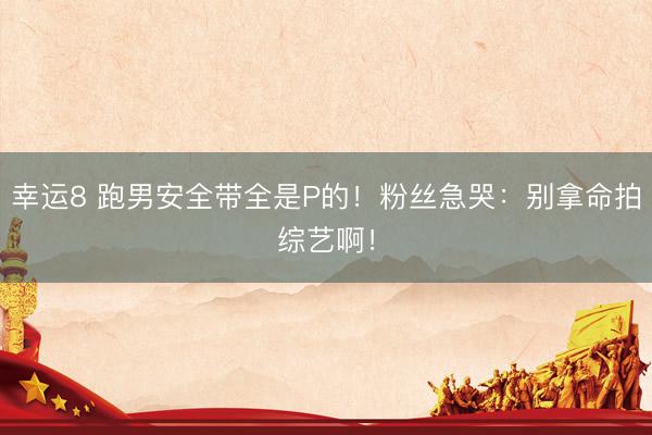 幸运8 跑男安全带全是P的！粉丝急哭：别拿命拍综艺啊！