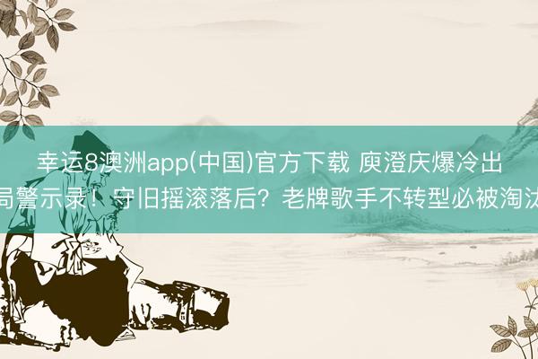 幸运8澳洲app(中国)官方下载 庾澄庆爆冷出局警示录！守旧摇滚落后？老牌歌手不转型必被淘汰