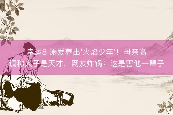 幸运8 溺爱养出'火焰少年'！母亲高调称犬子是天才，网友炸锅：这是害他一辈子