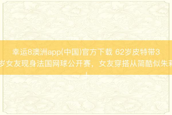 幸运8澳洲app(中国)官方下载 62岁皮特带36岁女友现身法国网球公开赛，女友穿搭从简酷似朱莉！