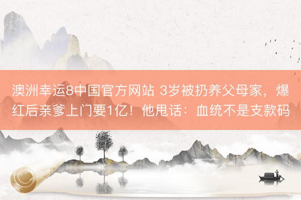 澳洲幸运8中国官方网站 3岁被扔养父母家，爆红后亲爹上门要1亿！他甩话：血统不是支款码