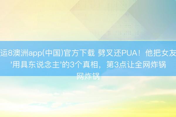 幸运8澳洲app(中国)官方下载 劈叉还PUA！他把女友当'用具东说念主'的3个真相，第3点让全网炸锅