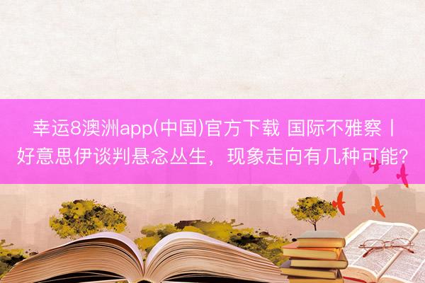 幸运8澳洲app(中国)官方下载 国际不雅察丨好意思伊谈判悬念丛生，现象走向有几种可能？