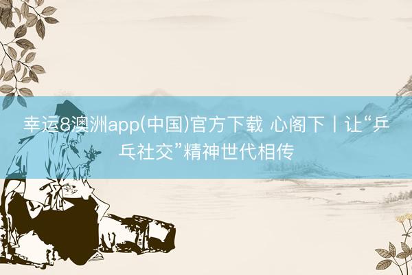 幸运8澳洲app(中国)官方下载 心阁下丨让“乒乓社交”精神世代相传