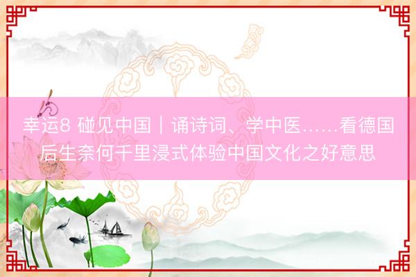 幸运8 碰见中国｜诵诗词、学中医……看德国后生奈何千里浸式体验中国文化之好意思