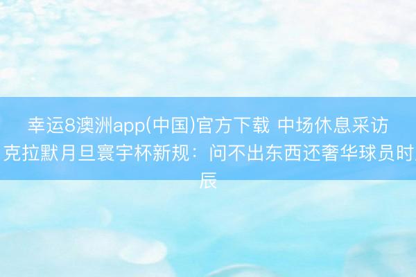 幸运8澳洲app(中国)官方下载 中场休息采访！克拉默月旦寰宇杯新规：问不出东西还奢华球员时辰