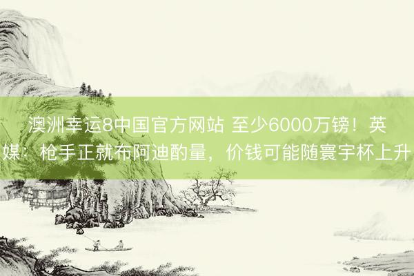 澳洲幸运8中国官方网站 至少6000万镑！英媒：枪手正就布阿迪酌量，价钱可能随寰宇杯上升