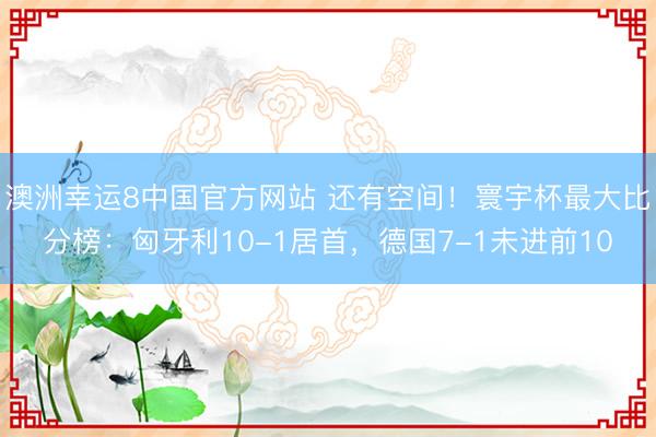 澳洲幸运8中国官方网站 还有空间！寰宇杯最大比分榜：匈牙利10-1居首，德国7-1未进前10