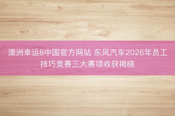 澳洲幸运8中国官方网站 东风汽车2026年员工技巧竞赛三大赛项收获揭晓