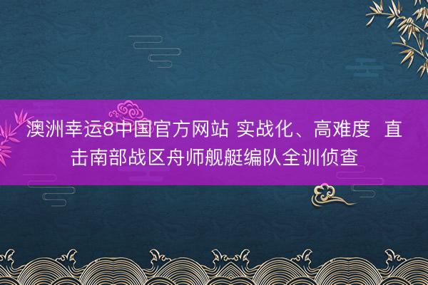 澳洲幸运8中国官方网站 实战化、高难度  直击南部战区舟师舰艇编队全训侦查