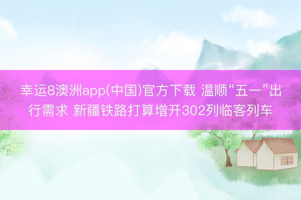 幸运8澳洲app(中国)官方下载 温顺“五一”出行需求 新疆铁路打算增开302列临客列车