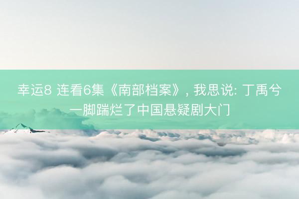 幸运8 连看6集《南部档案》， 我思说: 丁禹兮一脚踹烂了中国悬疑剧大门