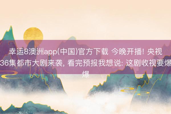 幸运8澳洲app(中国)官方下载 今晚开播! 央视36集都市大剧来袭, 看完预报我想说: 这剧收视要爆