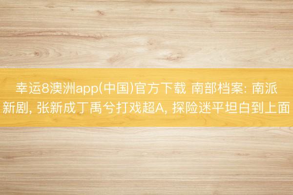 幸运8澳洲app(中国)官方下载 南部档案: 南派新剧, 张新成丁禹兮打戏超A, 探险迷平坦白到上面