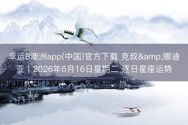 幸运8澳洲app(中国)官方下载 克叔&娜迪亚︱2026年6月16日星期二 逐日星座运势