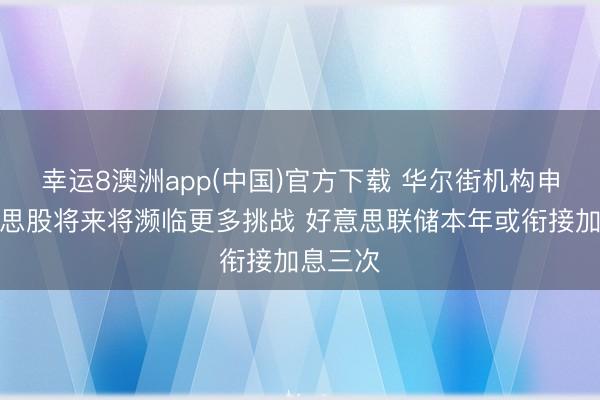幸运8澳洲app(中国)官方下载 华尔街机构申饬好意思股将来将濒临更多挑战 好意思联储本年或衔接加息三次
