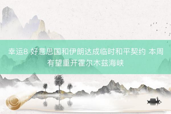 幸运8 好意思国和伊朗达成临时和平契约 本周有望重开霍尔木兹海峡