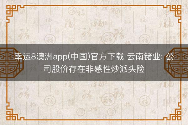 幸运8澳洲app(中国)官方下载 云南锗业: 公司股价存在非感性炒派头险