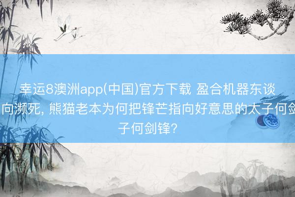 幸运8澳洲app(中国)官方下载 盈合机器东谈主走向濒死, 熊猫老本为何把锋芒指向好意思的太子何剑锋?