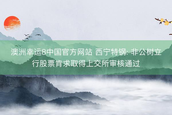 澳洲幸运8中国官方网站 西宁特钢: 非公树立行股票肯求取得上交所审核通过