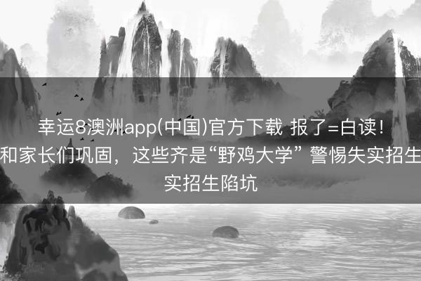 幸运8澳洲app(中国)官方下载 报了=白读！考生和家长们巩固，这些齐是“野鸡大学” 警惕失实招生陷坑