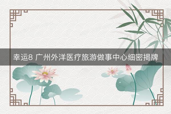 幸运8 广州外洋医疗旅游做事中心细密揭牌