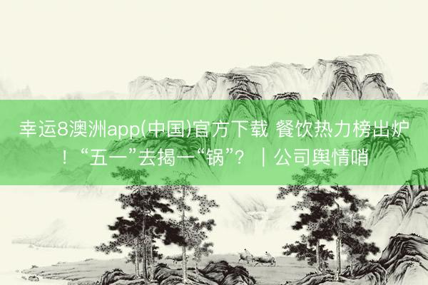 幸运8澳洲app(中国)官方下载 餐饮热力榜出炉！“五一”去揭一“锅”？｜公司舆情哨