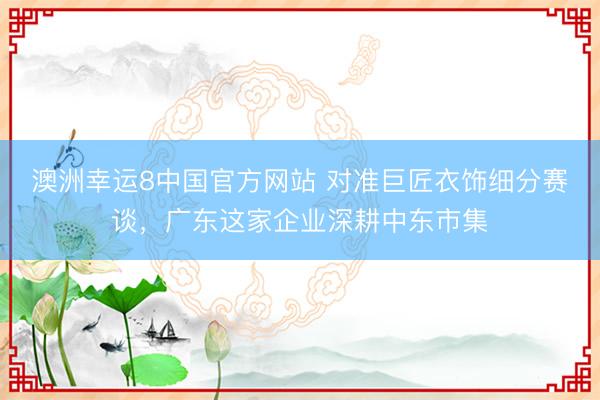 澳洲幸运8中国官方网站 对准巨匠衣饰细分赛谈，广东这家企业深耕中东市集
