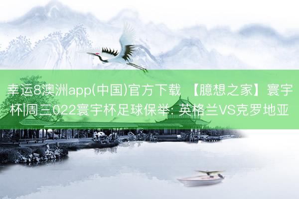 幸运8澳洲app(中国)官方下载 【臆想之家】寰宇杯|周三022寰宇杯足球保举: 英格兰VS克罗地亚