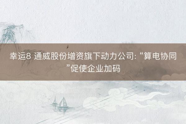 幸运8 通威股份增资旗下动力公司: “算电协同”促使企业加码