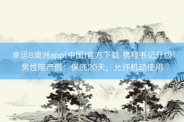 幸运8澳洲app(中国)官方下载 携程书记升级男性陪产假：保底20天，允许机动使用
