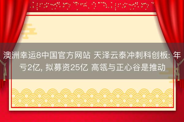 澳洲幸运8中国官方网站 天泽云泰冲刺科创板: 年亏2亿, 拟募资25亿 高瓴与正心谷是推动