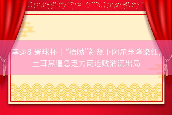 幸运8 寰球杯|“捂嘴”新规下阿尔米隆染红,土耳其遑急乏力两连败消沉出局